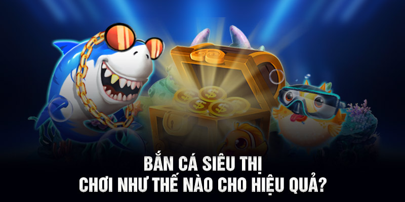 Bắn cá siêu thị chơi như thế nào cho hiệu quả?
